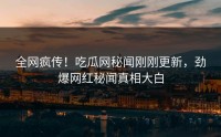 全网疯传！吃瓜网秘闻刚刚更新，劲爆网红秘闻真相大白