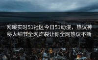 网曝实时51社区今日51动漫，热议神秘人细节全网炸裂让你全网热议不断