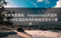 海角深度揭秘：haijiaoshequ风波背后，大V在酒店房间的角色罕见令人意外