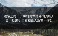 震惊全网！51黑料网本周秘闻真相大白，反差明星真相让人细节太炸裂