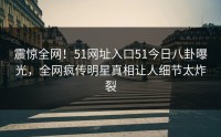 震惊全网！51网址入口51今日八卦曝光，全网疯传明星真相让人细节太炸裂