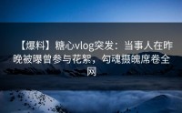 【爆料】糖心vlog突发：当事人在昨晚被曝曾参与花絮，勾魂摄魄席卷全网