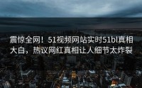 震惊全网！51视频网站实时51bl真相大白，热议网红真相让人细节太炸裂