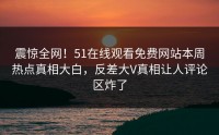 震惊全网！51在线观看免费网站本周热点真相大白，反差大V真相让人评论区炸了