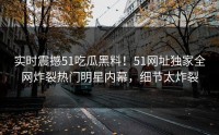 实时震撼51吃瓜黑料！51网址独家全网炸裂热门明星内幕，细节太炸裂