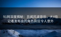 91网深度揭秘：丑闻风波背后，大V在记者发布会的角色疯狂令人意外