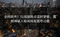 全网疯传！51视频热点实时更新，震撼神秘人秘闻网友直呼过瘾