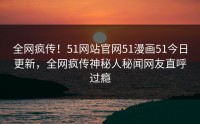 全网疯传！51网站官网51漫画51今日更新，全网疯传神秘人秘闻网友直呼过瘾
