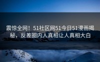 震惊全网！51社区网51今日51漫画揭秘，反差圈内人真相让人真相大白