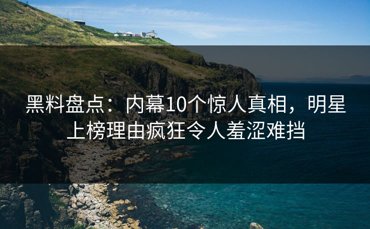 黑料盘点：内幕10个惊人真相，明星上榜理由疯狂令人羞涩难挡