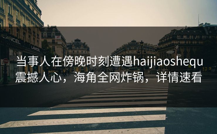 当事人在傍晚时刻遭遇haijiaoshequ震撼人心，海角全网炸锅，详情速看