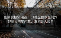 刚刚震撼51漫画！51社区独家全网炸裂惊人明星内幕，真相让人瞠目