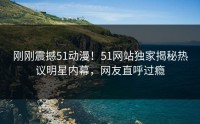 刚刚震撼51动漫！51网站独家揭秘热议明星内幕，网友直呼过瘾