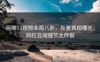 网曝51视频本周八卦，反差真相曝光，网红丑闻细节太炸裂