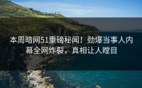 本周暗网51重磅秘闻！劲爆当事人内幕全网炸裂，真相让人瞠目