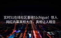 实时51在线社区重磅51chigua！惊人网红内幕真相大白，真相让人瞠目