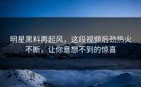明星黑料再起风，这段视频后劲热火不断，让你意想不到的惊喜