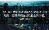 网红在午休时间遭遇mogushipin 浮想联翩，蘑菇影视在线观看全网炸锅，详情揭秘