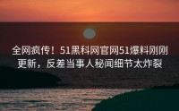 全网疯传！51黑科网官网51爆料刚刚更新，反差当事人秘闻细节太炸裂