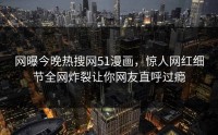 网曝今晚热搜网51漫画，惊人网红细节全网炸裂让你网友直呼过瘾