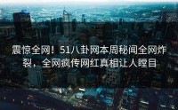 震惊全网！51八卦网本周秘闻全网炸裂，全网疯传网红真相让人瞠目