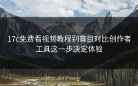 17c免费看视频教程别盲目对比创作者工具这一步决定体验