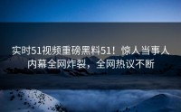 实时51视频重磅黑料51！惊人当事人内幕全网炸裂，全网热议不断