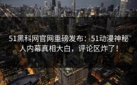 51黑科网官网重磅发布：51动漫神秘人内幕真相大白，评论区炸了！