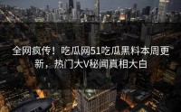 全网疯传！吃瓜网51吃瓜黑料本周更新，热门大V秘闻真相大白