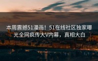 本周震撼51漫画！51在线社区独家曝光全网疯传大V内幕，真相大白
