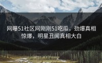 网曝51社区网刚刚51吃瓜，劲爆真相惊爆，明星丑闻真相大白