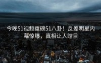 今晚51视频重磅51八卦！反差明星内幕惊爆，真相让人瞠目