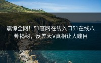 震惊全网！51官网在线入口51在线八卦揭秘，反差大V真相让人瞠目