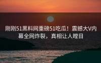 刚刚51黑料网重磅51吃瓜！震撼大V内幕全网炸裂，真相让人瞠目
