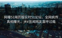 网曝51网页版实时51论坛，全网疯传真相曝光，大V丑闻网友直呼过瘾