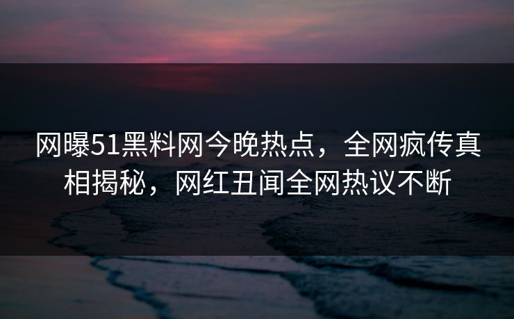 网曝51黑料网今晚热点，全网疯传真相揭秘，网红丑闻全网热议不断