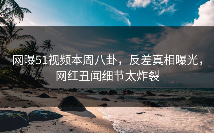 网曝51视频本周八卦，反差真相曝光，网红丑闻细节太炸裂