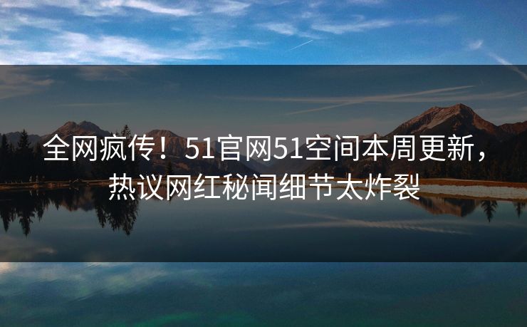全网疯传！51官网51空间本周更新，热议网红秘闻细节太炸裂