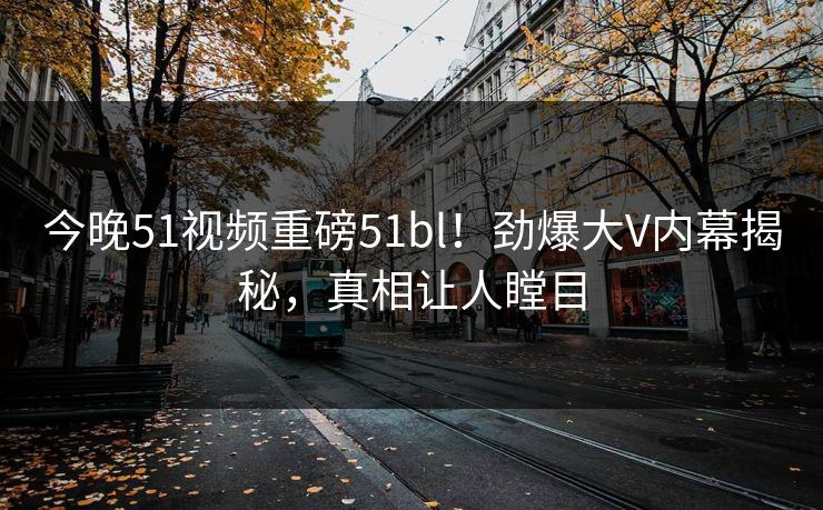 今晚51视频重磅51bl！劲爆大V内幕揭秘，真相让人瞠目
