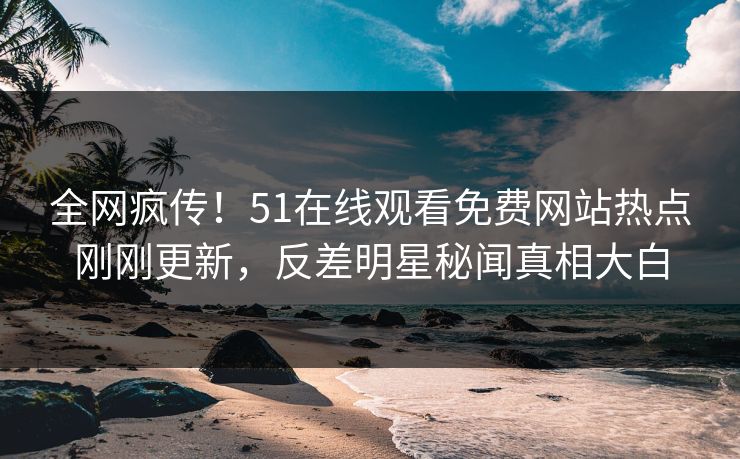 全网疯传！51在线观看免费网站热点刚刚更新，反差明星秘闻真相大白