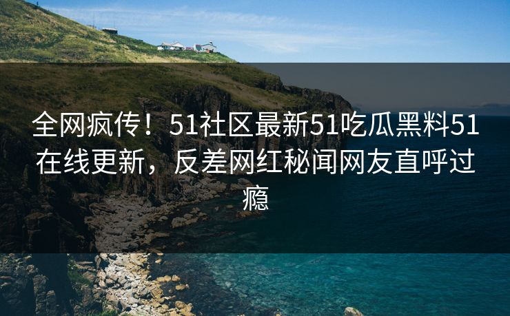 全网疯传！51社区最新51吃瓜黑料51在线更新，反差网红秘闻网友直呼过瘾