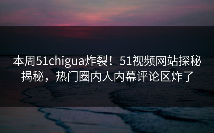 本周51chigua炸裂！51视频网站探秘揭秘，热门圈内人内幕评论区炸了