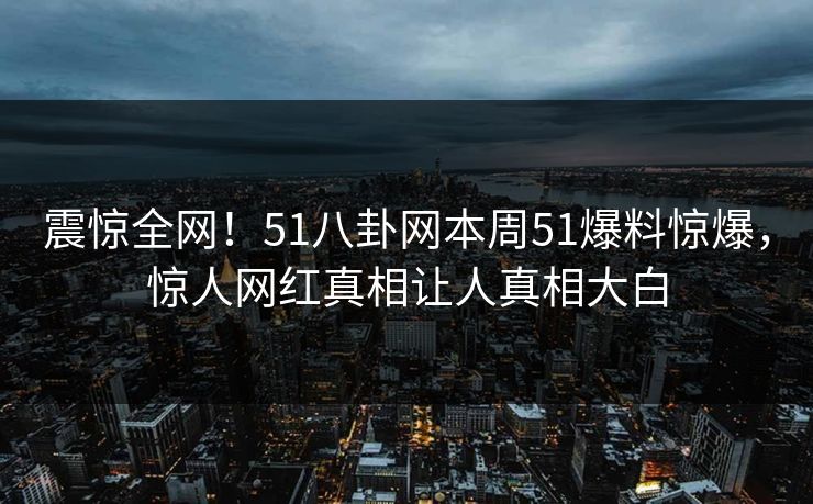 震惊全网！51八卦网本周51爆料惊爆，惊人网红真相让人真相大白