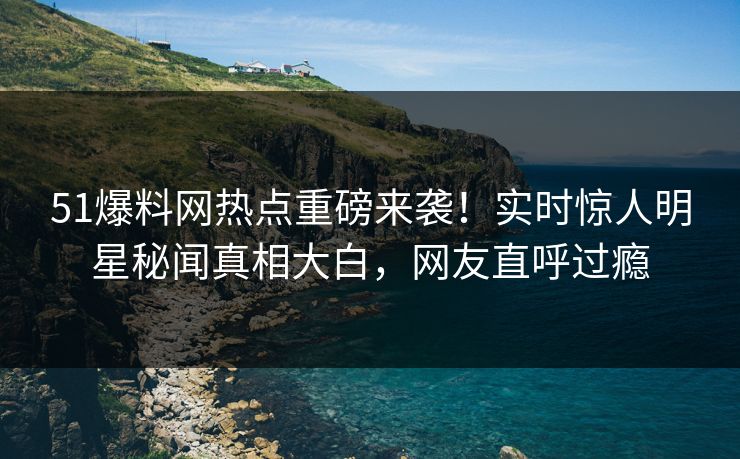 51爆料网热点重磅来袭！实时惊人明星秘闻真相大白，网友直呼过瘾