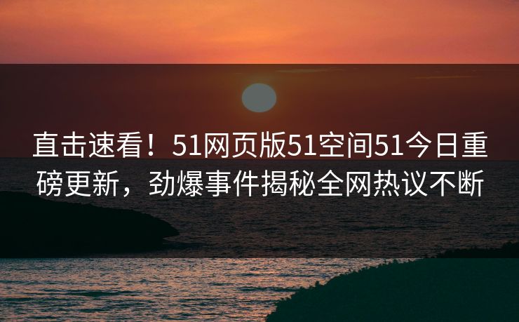 直击速看！51网页版51空间51今日重磅更新，劲爆事件揭秘全网热议不断