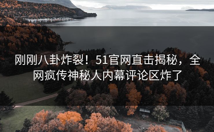 刚刚八卦炸裂！51官网直击揭秘，全网疯传神秘人内幕评论区炸了