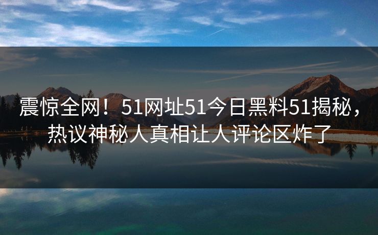 震惊全网！51网址51今日黑料51揭秘，热议神秘人真相让人评论区炸了