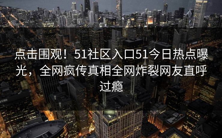点击围观！51社区入口51今日热点曝光，全网疯传真相全网炸裂网友直呼过瘾