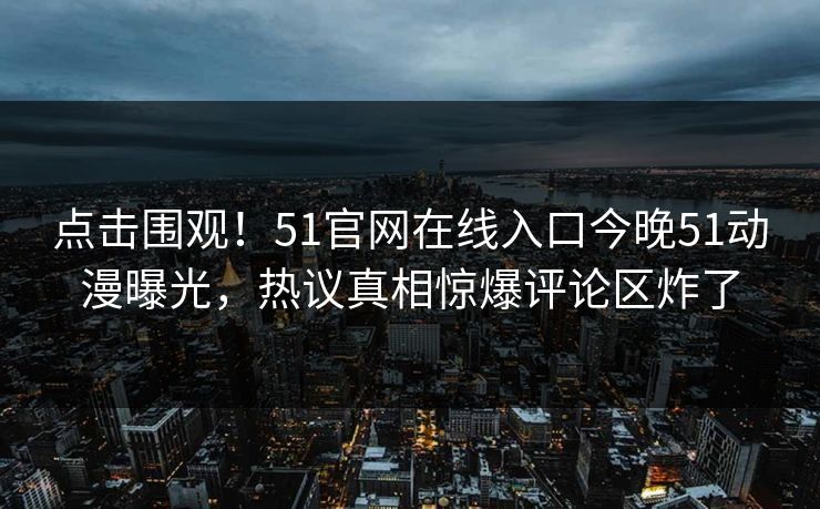 点击围观！51官网在线入口今晚51动漫曝光，热议真相惊爆评论区炸了