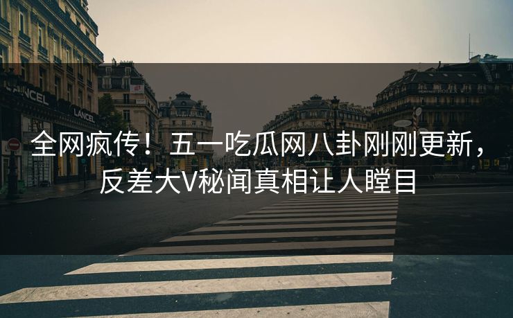 全网疯传！五一吃瓜网八卦刚刚更新，反差大V秘闻真相让人瞠目